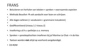 FRANS
• Beluisteren en herhalen van teksten + spreken = voornaamste aspecten
• Methode Beaufort  ook aandacht voor lezen en schrijven
•
• Alle dagen oefenen (= vocabulaire + grammaire instuderen)
•
• Gedifferentieerd (niveau 1 / niveau 2)
• Inoefening a.d.h.v. spelletjes o.a. memory
• Spreken = spreekopdrachten inoefenen bij juf Martine Le Chat + in de klas
• Toetsen worden niet altijd op voorhand aangekondigd.
• CD-ROM
 