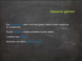 Gezond gamen

Een verantwoorde plek in het leven geven, balans tussen inspanning
en ontspanning
Op een natuurlijke manier prioriteiten kunnen stellen
Luisteren naar lichaam
Behouden van offline sociale contacten

 