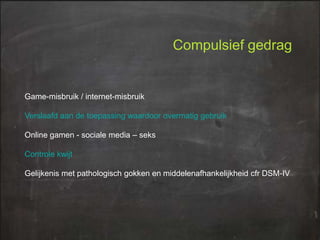 Compulsief gedrag

Game-misbruik / internet-misbruik
Verslaafd aan de toepassing waardoor overmatig gebruik
Online gamen - sociale media – seks

Controle kwijt
Gelijkenis met pathologisch gokken en middelenafhankelijkheid cfr DSM-IV

 