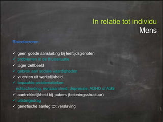 In relatie tot individu
Mens
Risicofactoren








geen goede aansluiting bij leeftijdsgenoten
problemen in de thuissituatie
lager zelfbeeld
gebrek aan sociale vaardigheden
vluchten uit werkelijkheid
bepaalde problematieken:
echtscheiding, eenzaamheid, depressie, ADHD of ASS
 aantrekkelijkheid bij pubers (beloningsstructuur)
 uitstelgedrag
 genetische aanleg tot verslaving

 