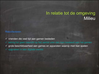 In relatie tot de omgeving
Milieu
Risicofactoren





vrienden die veel tijd aan gamen besteden
weinig tot geen toezicht op het aantal uren dat men besteedt aan het gamen
grote beschikbaarheid aan games en apparaten waarop men kan spelen
opgroeien in een digitale wereld

 