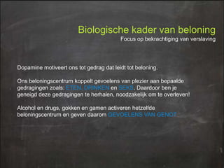 Biologische kader van beloning
Focus op bekrachtiging van verslaving

Dopamine motiveert ons tot gedrag dat leidt tot beloning.
Ons beloningscentrum koppelt gevoelens van plezier aan bepaalde
gedragingen zoals: ETEN, DRINKEN en SEKS. Daardoor ben je
geneigd deze gedragingen te herhalen, noodzakelijk om te overleven!

Alcohol en drugs, gokken en gamen activeren hetzelfde
beloningscentrum en geven daarom GEVOELENS VAN GENOT

 