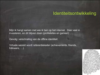 Identiteitsontwikkeling

Mijn ik hangt samen met wie ik ben op het internet. Zeer veel in
investeren, en dit blijven doen (profielsites en games!)
Gevolg: verschraling van de offline identiteit
Virtuele wereld wordt referentiekader (achievements, friends,
followers, …)

 