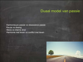 Duaal model van passie

Harmonieuze passie vs obsessieve passie
Keuze vs dwang
Wens vs interne druk
Harmonie met leven vs conflict met leven

 