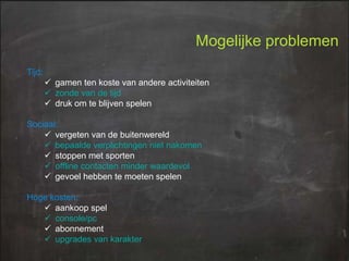 Mogelijke problemen
Tijd:

 gamen ten koste van andere activiteiten
 zonde van de tijd
 druk om te blijven spelen
Sociaal:
 vergeten van de buitenwereld
 bepaalde verplichtingen niet nakomen
 stoppen met sporten
 offline contacten minder waardevol
 gevoel hebben te moeten spelen
Hoge kosten:
 aankoop spel
 console/pc
 abonnement
 upgrades van karakter

 