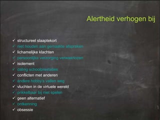 Alertheid verhogen bij














structureel slaaptekort
niet houden aan gemaakte afspraken
lichamelijke klachten
persoonlijke verzorging verwaarlozen
isolement
daling schoolprestaties
conflicten met anderen
andere hobby’s vallen weg
vluchten in de virtuele wereld
prikkelbaar bij niet spelen
geen alternatief
ontkenning
obsessie

 