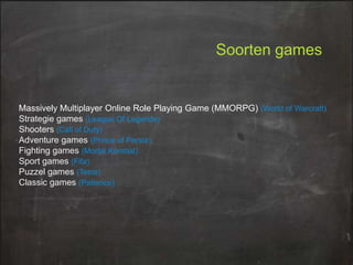 Soorten games

Massively Multiplayer Online Role Playing Game (MMORPG) (World of Warcraft)
Strategie games (League Of Legends)
Shooters (Call of Duty)
Adventure games (Prince of Persia)
Fighting games (Mortal Kombat)
Sport games (Fifa)
Puzzel games (Tetris)
Classic games (Patience)

 