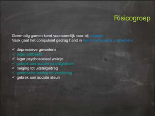 Risicogroep
Overmatig gamen komt voornamelijk voor bij jongens.
Vaak gaat het compulsief gedrag hand in hand met andere problemen:








depressieve gevoelens
lager zelfbeeld
lager psychosociaal welzijn
gebrek aan sociale vaardigheden
neiging tot uitstelgedrag
genetische aanleg tot verslaving
gebrek aan sociale steun

 