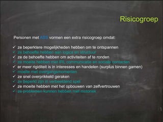 Risicogroep
Personen met ASS vormen een extra risicogroep omdat:












ze beperktere mogelijkheden hebben om te ontspannen
ze behoefte hebben aan logica en structuur
ze de behoefte hebben om activiteiten af te ronden
ze moeite hebben met IRL communicatie en sociale contacten
er meer rigiditeit is in interesses en handelen (surplus binnen gamen)
moeite met overgangsmomenten
ze snel overprikkeld geraken
ze beperkt zijn in verbeeldend spel
ze moeite hebben met het opbouwen van zelfvertrouwen
ze problemen kunnen hebben met motoriek

 