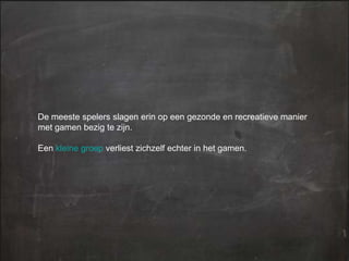 De meeste spelers slagen erin op een gezonde en recreatieve manier
met gamen bezig te zijn.
Een kleine groep verliest zichzelf echter in het gamen.

 