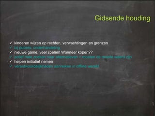 Gidsende houding








kinderen wijzen op rechten, verwachtingen en grenzen
bij pubers: onderhandeling
nieuwe game: veel spelen! Wanneer kopen??
actief mee zoeken naar alternatieven > moeten de moeite waard zijn
helpen initiatief nemen
verantwoordelijkheden aanreiken in offline wereld

 