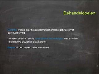 Behandeldoelen

Controle krijgen over het problematisch internetgebruik en/of
gameverslaving
Proactief zoeken van de natuurlijkste bekrachtigers van de cliënt
(alternatieve plezierige activiteiten)

Balans vinden tussen reëel en virtueel

 