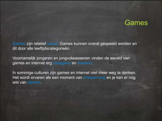 Games
Games zijn relatief nieuw. Games kunnen overal gespeeld worden en
dit door alle leeftijdscategorieën.
Voornamelijk jongeren en jongvolwassenen vinden de wereld van
games en internet erg uitdagend en boeiend.
In sommige culturen zijn games en internet niet meer weg te denken.
Het wordt ervaren als een moment van ontspanning en je kan er nog
iets van bijleren.

 