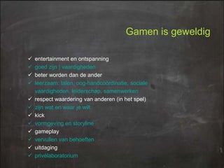Gamen is geweldig













entertainment en ontspanning
goed zijn | vaardigheden
beter worden dan de ander
leerzaam: talen, oog-handcoördinatie, sociale
vaardigheden, leiderschap, samenwerken
respect waardering van anderen (in het spel)
zijn wat en waar je wilt
kick
vormgeving en storyline
gameplay
vervullen van behoeften
uitdaging
privélaboratorium

 