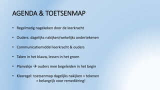 AGENDA & TOETSENMAP
• Regelmatig nagekeken door de leerkracht
• Ouders: dagelijks nakijken/wekelijks ondertekenen
• Communicatiemiddel leerkracht & ouders
• Taken in het blauw, lessen in het groen
• Planvakje  ouders mee begeleiden in het begin
• Klasregel: toetsenmap dagelijks nakijken + tekenen
= belangrijk voor remediëring!
 