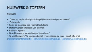 HUISWERK & TOETSEN
Huiswerk
• Zowel op papier als digitaal (Bingel) Dit wordt ook gecontroleerd!
• Zelfstandig
• Soms op maandag een (kleine) taak/toets
• Starten/verder uitdiepen van plannen
• Blauw in agenda
• Zinvol huiswerk: kadert binnen ‘leren leren’
• Te veel huiswerk? Te lang aan bezig?  agenda/op de taak + paraf of e-mail
(nele.lambrecht@sgkei.be – lien.van.mechelen@sgkei.be – anneleen.jacob@sgkei.be)
 