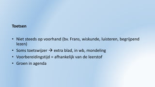Toetsen
• Niet steeds op voorhand (bv. Frans, wiskunde, luisteren, begrijpend
lezen)
• Soms toetswijzer  extra blad, in wb, mondeling
• Voorbereidingstijd = afhankelijk van de leerstof
• Groen in agenda
 