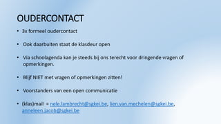 OUDERCONTACT
• 3x formeel oudercontact
• Ook daarbuiten staat de klasdeur open
• Via schoolagenda kan je steeds bij ons terecht voor dringende vragen of
opmerkingen.
• Blijf NIET met vragen of opmerkingen zitten!
• Voorstanders van een open communicatie
• (klas)mail = nele.lambrecht@sgkei.be, lien.van.mechelen@sgkei.be,
anneleen.jacob@sgkei.be
 