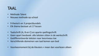 TAAL
• Methode Talent
• Nieuwe methode op school
• 9 thema’s en 3 projectbundels
• Elk thema bestaat uit 17 lessen
• Taalschrift (A, B en C) en aparte spellingschrift
• Geen apart leesboek: alle teksten zitten in de werkschrift
• Gedifferentieerde teksten naar leesniveau toe
• Verschillende domeinen van taal komen aan bod
• Voorleesmoment bij de kleuters = meer dan voorlezen alleen
 