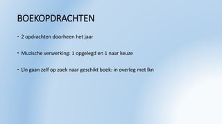 BOEKOPDRACHTEN
 2 opdrachten doorheen het jaar
 Muzische verwerking: 1 opgelegd en 1 naar keuze
 Lln gaan zelf op zoek naar geschikt boek: in overleg met lkn
 