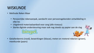 WISKUNDE
• Methode Reken Maar
• Persoonlijke rekenaanpak, aandacht voor persoonsgebonden ontwikkeling in
elke les
• Uitgebreid materiaalaanbod voor zorg (alle niveaus)
• Sterke digitale ondersteuning maar ook nog steeds op papier aan de slag
• Getallenkennis (rood), bewerkingen (blauw), meten en metend rekenen (groen),
meetkunde (paars)
 