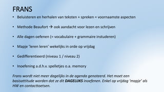 FRANS
• Beluisteren en herhalen van teksten + spreken = voornaamste aspecten
• Methode Beaufort  ook aandacht voor lezen en schrijven
• Alle dagen oefenen (= vocabulaire + grammaire instuderen)
• Mapje ’leren leren’ wekelijks in orde op vrijdag
• Gedifferentieerd (niveau 1 / niveau 2)
• Inoefening a.d.h.v. spelletjes o.a. memory
Frans wordt niet meer dagelijks in de agenda genoteerd. Het moet een
basisattitude worden dat ze dit DAGELIJKS inoefenen. Enkel op vrijdag ‘mapje’ als
HW en contacttoetsen.
 