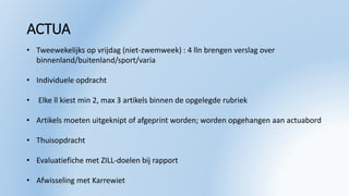 ACTUA
• Tweewekelijks op vrijdag (niet-zwemweek) : 4 lln brengen verslag over
binnenland/buitenland/sport/varia
• Individuele opdracht
• Elke ll kiest min 2, max 3 artikels binnen de opgelegde rubriek
• Artikels moeten uitgeknipt of afgeprint worden; worden opgehangen aan actuabord
• Thuisopdracht
• Evaluatiefiche met ZILL-doelen bij rapport
• Afwisseling met Karrewiet
 