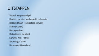UITSTAPPEN
 Vooraf aangekondigd
 Kosten trachten we beperkt te houden
 Bezoek SMAK + schaatsen in Gent
 Skiën (Aspen)
 Beroepenhuis
 Detective in de sloot
 Survival mix - ‘t Ster
 Sportdag - ‘t Ster
 Bedevaart Gaverland
 