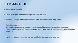 DAMIAANACTIE
 Na de herfstvakantie
 De lln verkopen elke donderdag soep in de eetzaal
 Wekelijks graag 4 leerlingen die ieder voor ongeveer 6 liter soep zorgen
 Actie loopt tot ...
We eindigen deze actie met een mediavoorstelling gegeven door Damiaanactie.
Hierdoor krijgen de leerlingen een goed beeld waarvoor zij al die weken zo hard hebben
gewerkt!
 Na de zeeklassen zullen we starten met het maken van een beurtrol
 