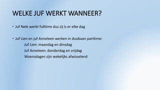 WELKE JUF WERKT WANNEER?
 Juf Nele werkt fulltime dus zij is er elke dag
 Juf Lien en juf Anneleen werken in duobaan parttime:
Juf Lien: maandag en dinsdag
Juf Anneleen: donderdag en vrijdag
Woensdagen zijn wekelijks afwisselend
 