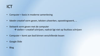 ICT
• Computer = basis in moderne samenleving
• Ideeën creatief vorm geven, teksten uitwerken, opzoekingswerk, …
• Stelwerk vorm geven met de computer
 stellen = creatief schrijven, nadruk ligt niet op foutloos schrijven
• Computer = komt aan bod binnen verschillende lessen
• Google ݺߣ
• Blog
 