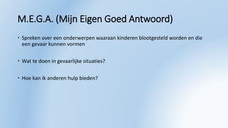 M.E.G.A. (Mijn Eigen Goed Antwoord)
 Spreken over een onderwerpen waaraan kinderen blootgesteld worden en die
een gevaar kunnen vormen
 Wat te doen in gevaarlijke situaties?
 Hoe kan ik anderen hulp bieden?
 