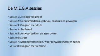De M.E.G.A sessies
 Sessie 1: Je eigen veiligheid
 Sessie 2: Genotsmiddelen, gebruik, misbruik en gevolgen
 Sessie 3: Omgaan met druk
 Sessie 4: Zelfbeeld
 Sessie 5: Antwoordstijlen en assertiviteit
 Sessie 6: Stress
 Sessie 7: Meningsverschillen, woordenwisselingen en ruzies
 Sessie 8: Omgaan met reclame
 