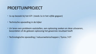 PROEFTUINPROJECT
 1x op bezoek bij het GTI (reeds 1x in het vijfde gegaan)
 Technische opvoeding in de kijker
 Lln leren een probleem vaststellen, een oplossing zoeken en deze uitvoeren,
beoordelen of de gekozen oplossing het gewenste resultaat heeft
 Technologische opvoeding / natuurwetenschappen / fysica / ICT
 