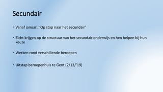 Secundair
 Vanaf januari: ‘Op stap naar het secundair’
 Zicht krijgen op de structuur van het secundair onderwijs en hen helpen bij hun
keuze
 Werken rond verschillende beroepen
 Uitstap beroepenhuis te Gent (2/12/’19)
 