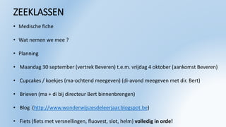 ZEEKLASSEN
• Medische fiche
• Wat nemen we mee ?
• Planning
• Maandag 30 september (vertrek Beveren) t.e.m. vrijdag 4 oktober (aankomst Beveren)
• Cupcakes / koekjes (ma-ochtend meegeven) (di-avond meegeven met dir. Bert)
• Brieven (ma + di bij directeur Bert binnenbrengen)
• Blog (http://www.wonderwijszesdeleerjaar.blogspot.be)
• Fiets (fiets met versnellingen, fluovest, slot, helm) volledig in orde!
 