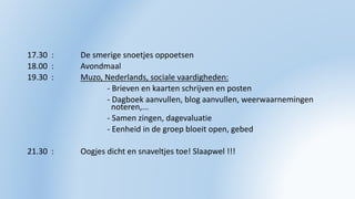 17.30 : De smerige snoetjes oppoetsen
18.00 : Avondmaal
19.30 : Muzo, Nederlands, sociale vaardigheden:
- Brieven en kaarten schrijven en posten
- Dagboek aanvullen, blog aanvullen, weerwaarnemingen
noteren,...
- Samen zingen, dagevaluatie
- Eenheid in de groep bloeit open, gebed
21.30 : Oogjes dicht en snaveltjes toe! Slaapwel !!!
 
