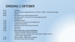 DINSDAG 1 OKTOBER
07.15 : Kukeleku...
07.50 : We overlopen het dagprogramma in onze klas - Gebed - Weerwaarnemingen
08.00 : Ontbijt
09.00 : We trekken mee met garnaalvisser Xavier
We koken, pellen en proeven de vers gevangen garnalen
Strandspelen
12.00 : Middagmaal hotel
13.00 : Te voet naar het strand voor de krabbenrace
14.00 : Zandkastelenwedstrijd
15.30 : Genieten van een vieruurtje op het strand
18.00 : Avondeten
19.00 : Zwemmen
21.00 : Muzo, Nederlands, sociale vaardigheden:
- Brieven en kaarten schrijven en posten
- Dagboek aanvullen, blog aanvullen, weerwaarnemingen noteren,...
- Samen zingen, dagevaluatie
21.30 : Nog een hapje - Dagevaluatie en gebed
22.00 : Klaas Vaak strooit zand in de ogen...
 