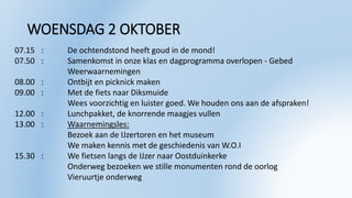 WOENSDAG 2 OKTOBER
07.15 : De ochtendstond heeft goud in de mond!
07.50 : Samenkomst in onze klas en dagprogramma overlopen - Gebed
Weerwaarnemingen
08.00 : Ontbijt en picknick maken
09.00 : Met de fiets naar Diksmuide
Wees voorzichtig en luister goed. We houden ons aan de afspraken!
12.00 : Lunchpakket, de knorrende maagjes vullen
13.00 : Waarnemingsles:
Bezoek aan de IJzertoren en het museum
We maken kennis met de geschiedenis van W.O.I
15.30 : We fietsen langs de IJzer naar Oostduinkerke
Onderweg bezoeken we stille monumenten rond de oorlog
Vieruurtje onderweg
 