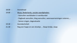 18.00 : Avondmaal
19.00 : Muzo, Nederlands, sociale vaardigheden:
- Aanvullen werkbladen in werkbundel
- Dagboek aanvullen, blog aanvullen, weerwaarnemingen noteren,...
- Samen zingen, dagevaluatie
19.30 : Avondactiviteit
21.30 : Nog een hapje en een drankje ... Slaap kindje, slaap
 