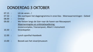 DONDERDAG 3 OKTOBER
07.15 : Uit de veren...!
07.50 : We overlopen het dagprogramma in onze klas - Weerwaarnemingen - Gebed
08.00 : Ontbijt
09.00 : We fietsen langs de IJzer naar de haven van Nieuwpoort
Waarnemingsles en oriëntatieoefening:
sluizencomplex / Ganzenpoot, Albert I monument
10.30 : Strandspelen
12.00 : Lunch sporthal Hazebeek
13.00 : Bezoek aan het visserijmuseum
 