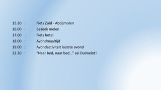 15.30 : Fiets Zuid - Abdijmolen
16.00 : Bezoek molen
17.00 : Fiets hotel
18.00 : Avondmaaltijd
19.00 : Avondactiviteit laatste avond
22.30 : “Naar bed, naar bed...” zei Duimelot!
 