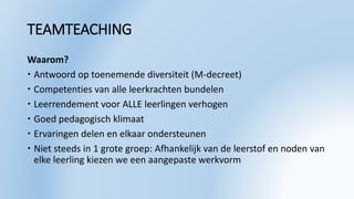 TEAMTEACHING
Waarom?
 Antwoord op toenemende diversiteit (M-decreet)
 Competenties van alle leerkrachten bundelen
 Leerrendement voor ALLE leerlingen verhogen
 Goed pedagogisch klimaat
 Ervaringen delen en elkaar ondersteunen
 Niet steeds in 1 grote groep: Afhankelijk van de leerstof en noden van
elke leerling kiezen we een aangepaste werkvorm
 