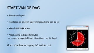 START VAN DE DAG
 Boekentas legen
 Huistaken en brieven afgeven/mededeling aan de juf
 Klaar? IN STILTE lezen
 Afgebakend in tijd: 10 minuten
=> visueel voorgesteld met ‘time timer’ op digibord
Doel: structuur brengen, intrinsieke rust
 