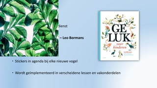 GELUKSVOGELS
 Sociale vaardigheden/godsdienst
 Boek ‘Geluk voor kinderen’ – Leo Bormans
 10 vogels met verhalen
 Stickers in agenda bij elke nieuwe vogel
 Wordt geïmplementeerd in verscheidene lessen en vakonderdelen
 
