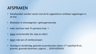 AFSPRAKEN
• Klasafspraken worden samen met de lln opgesteld en zichtbaar opgehangen in
de klas
• Bladwijzer in schoolagenda = geheugensteuntje
• Ieder zijn/haar taak  spontane hulp 
• Geen correctieroller (bv. tipp-ex roller)
• Geen rode pen of vierkleurenpen
• Dinsdag en donderdag: gezonde tussendoortjes tijdens 1ste speeltijd (fruit,
groente, gezonde boterham, yoghurt, … GEEN KOEKEN)
 