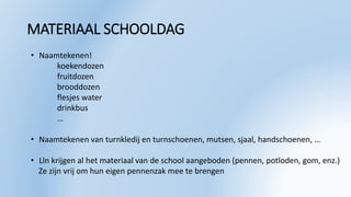MATERIAAL SCHOOLDAG
• Naamtekenen!
koekendozen
fruitdozen
brooddozen
flesjes water
drinkbus
…
• Naamtekenen van turnkledij en turnschoenen, mutsen, sjaal, handschoenen, …
• Lln krijgen al het materiaal van de school aangeboden (pennen, potloden, gom, enz.)
Ze zijn vrij om hun eigen pennenzak mee te brengen
 