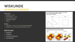 WISKUNDE 
ZO GEZEGD ZO GEREKEND 
GETALLEN 
— getallen tot 1000 
— bewerkingen + | - | x | : 
— eenvoudige breuken 
— negatieve getallen 
— cijferen 
METEN 
— klok lezen — tot op min. nauwkeurig [ook digitaal] 
— lengtematen | inhoudsmaten | gewichten | euro 
MEETKUNDE 
— tangram 
— schaduw 
— vormen en figuren 
— coördinaten 
 