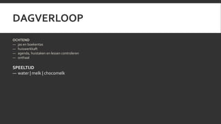 DAGVERLOOP 
OCHTEND 
— jas en boekentas 
— huiswerkkaft 
— agenda, huistaken en lessen controleren 
— onthaal 
SPEELTIJD 
— water | melk | chocomelk 
 