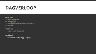 DAGVERLOOP 
OCHTEND 
— jas en boekentas 
— huiswerkkaft 
— agenda, huistaken en lessen controleren 
— onthaal 
SPEELTIJD 
— water | melk | chocomelk 
MIDDAG 
— tweede beurt (12:35 – 13.00) 
 
